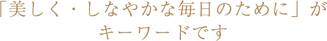 「美しく・しなやかな毎日のために」がキーワードです